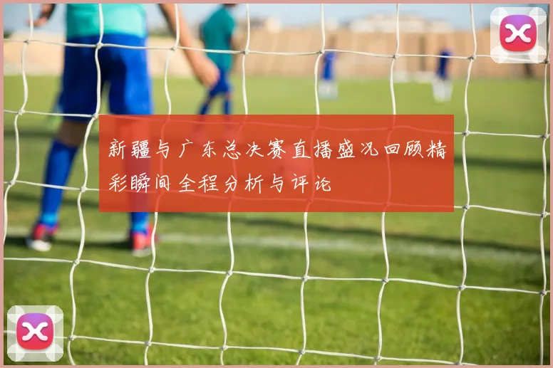 新疆与广东总决赛直播盛况回顾精彩瞬间全程分析与评论