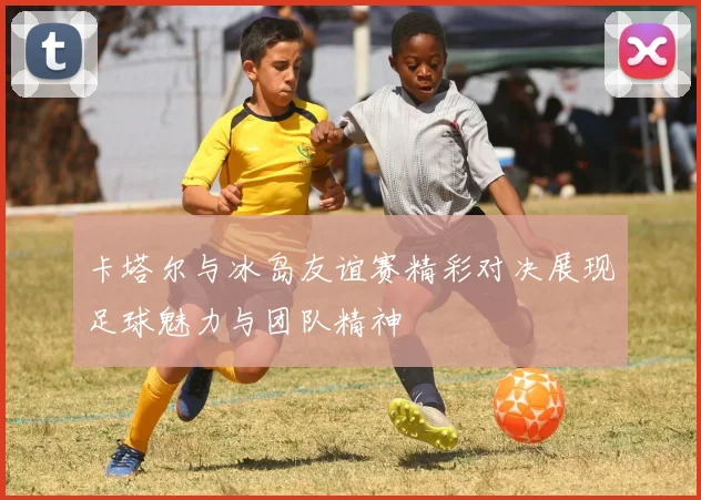 卡塔尔与冰岛友谊赛精彩对决展现足球魅力与团队精神